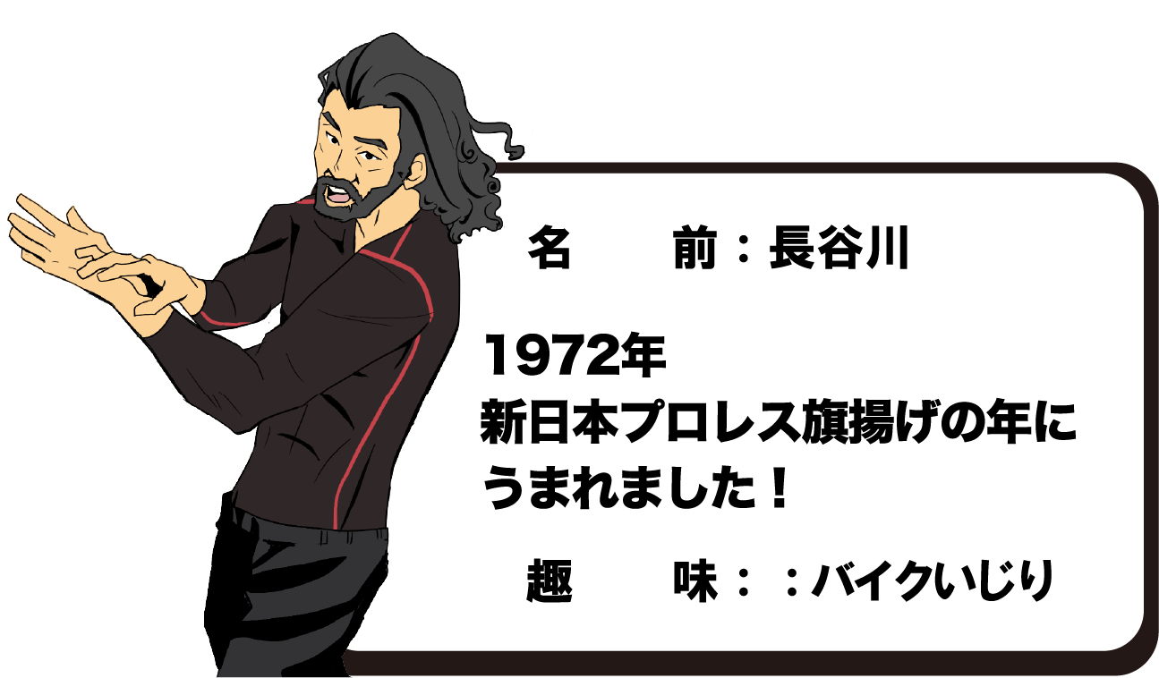 名　前：長谷川　雄一　1972年新日本プロレス旗揚げの年にうまれました！　趣味：：バイクいじり