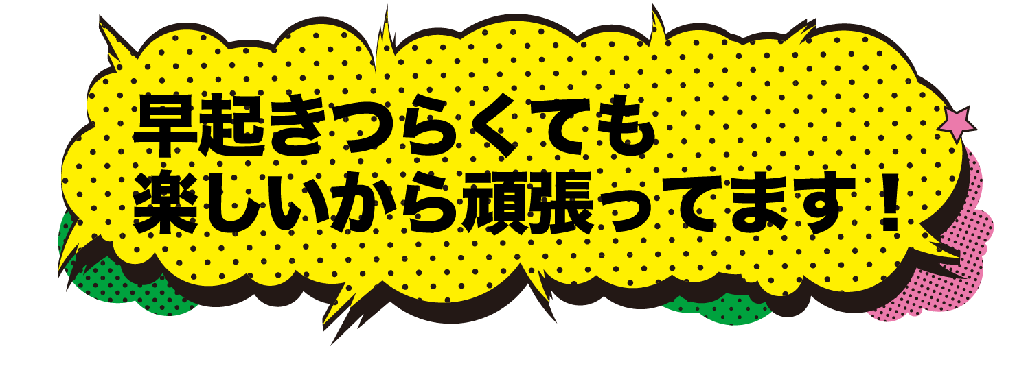 早起きつらくても楽しいから頑張ってます！