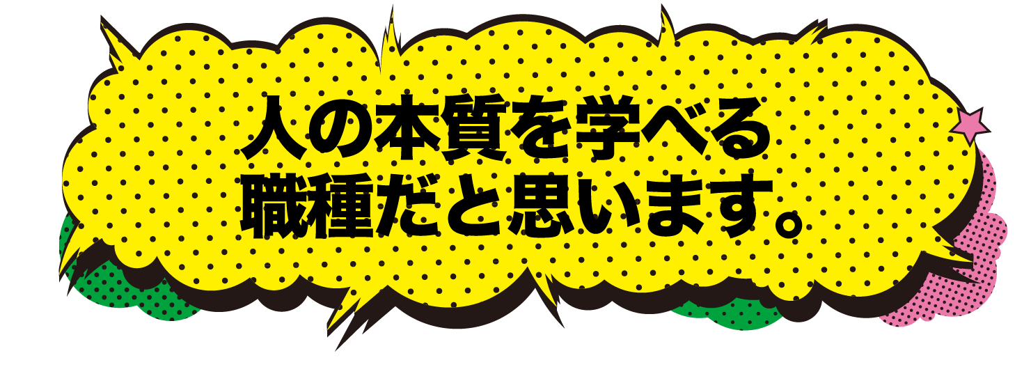 人の本質を学べる職種だと思います。